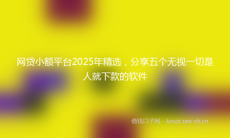 网贷小额平台2025年精选，分享五个无视一切是人就下款的软件