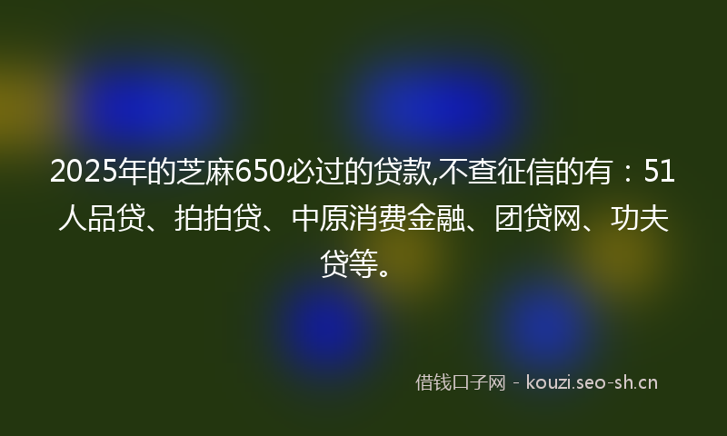2025年的芝麻650必过的贷款,不查征信的有：51人品贷、拍拍贷、中原消费金融、团贷网、功夫贷等。