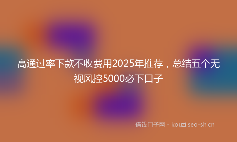 高通过率下款不收费用2025年推荐，总结五个无视风控5000必下口子