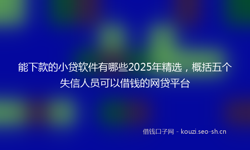 能下款的小贷软件有哪些2025年精选，概括五个失信人员可以借钱的网贷平台