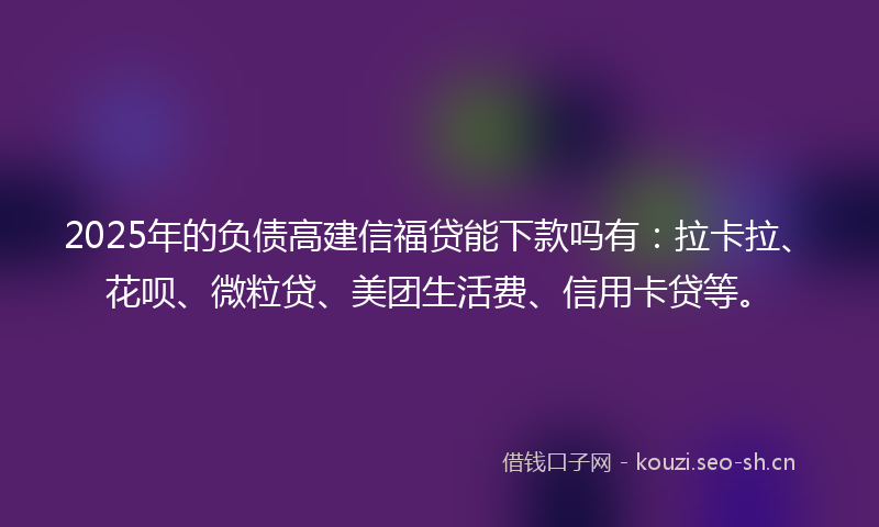 2025年的负债高建信福贷能下款吗有：拉卡拉、花呗、微粒贷、美团生活费、信用卡贷等。