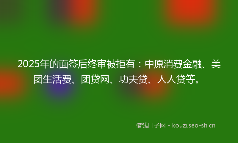 2025年的面签后终审被拒有：中原消费金融、美团生活费、团贷网、功夫贷、人人贷等。