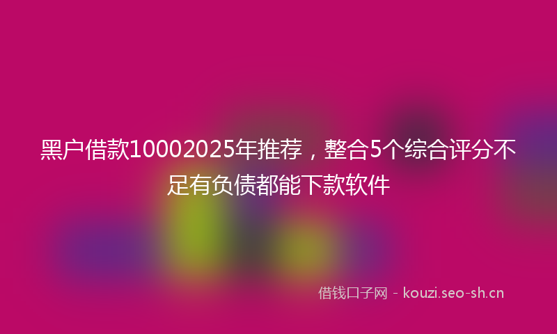 黑户借款10002025年推荐，整合5个综合评分不足有负债都能下款软件