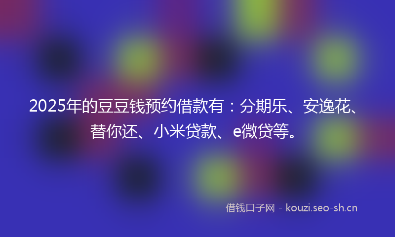 2025年的豆豆钱预约借款有：分期乐、安逸花、替你还、小米贷款、e微贷等。