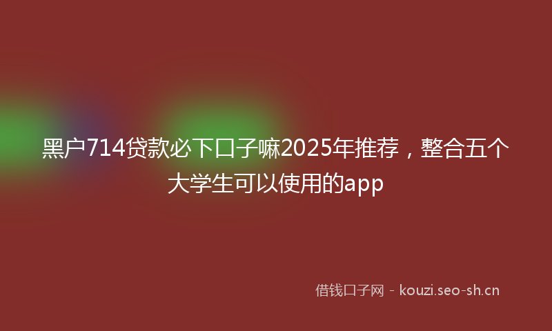黑户714贷款必下口子嘛2025年推荐，整合五个大学生可以使用的app