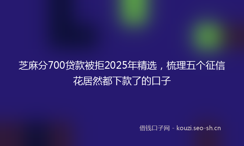 芝麻分700贷款被拒2025年精选，梳理五个征信花居然都下款了的口子
