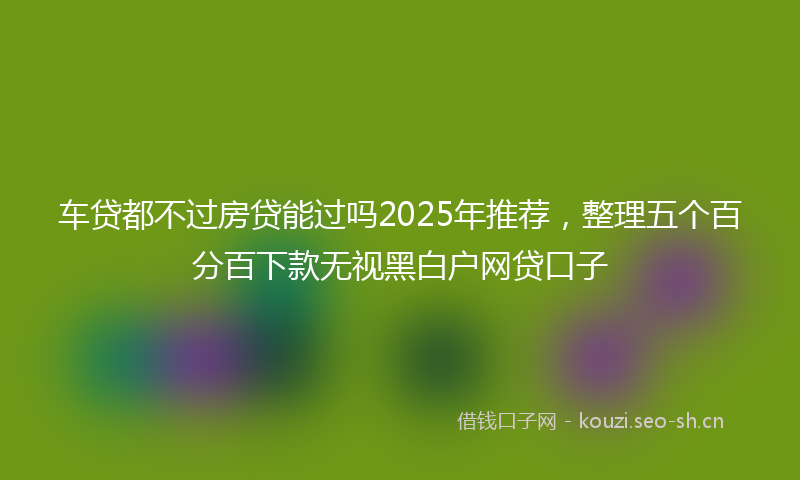 车贷都不过房贷能过吗2025年推荐，整理五个百分百下款无视黑白户网贷口子