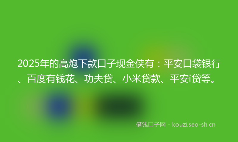 2025年的高炮下款口子现金侠有：平安口袋银行、百度有钱花、功夫贷、小米贷款、平安i贷等。
