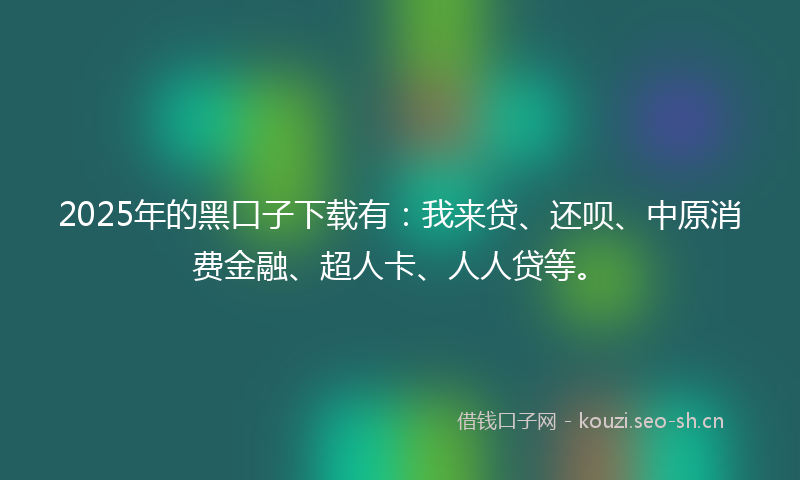 2025年的黑口子下载有：我来贷、还呗、中原消费金融、超人卡、人人贷等。