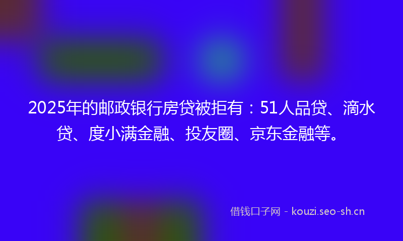 2025年的邮政银行房贷被拒有：51人品贷、滴水贷、度小满金融、投友圈、京东金融等。