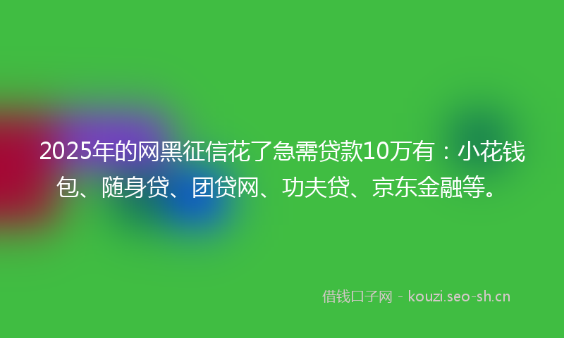 2025年的网黑征信花了急需贷款10万有：小花钱包、随身贷、团贷网、功夫贷、京东金融等。