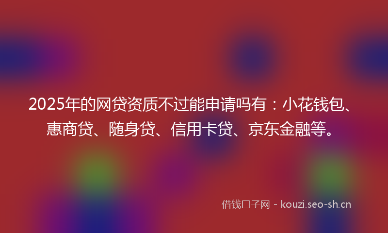 2025年的网贷资质不过能申请吗有：小花钱包、惠商贷、随身贷、信用卡贷、京东金融等。