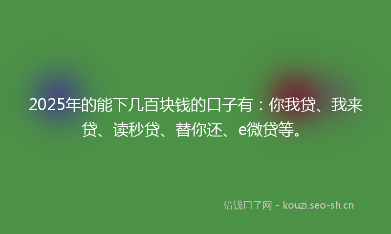 2025年的能下几百块钱的口子有：你我贷、我来贷、读秒贷、替你还、e微贷等。