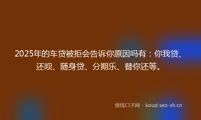 2025年的车贷被拒会告诉你原因吗有：你我贷、还呗、随身贷、分期乐、替你还等。