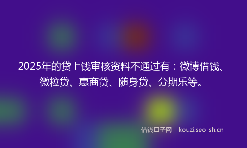 2025年的贷上钱审核资料不通过有：微博借钱、微粒贷、惠商贷、随身贷、分期乐等。