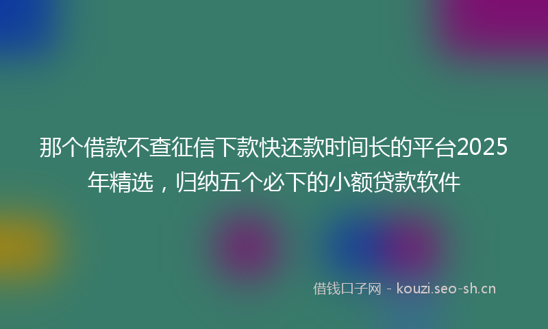 那个借款不查征信下款快还款时间长的平台2025年精选，归纳五个必下的小额贷款软件