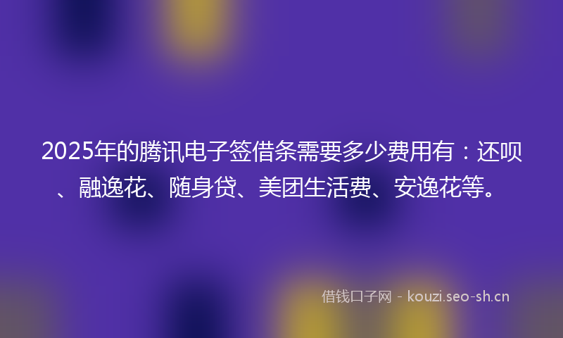 2025年的腾讯电子签借条需要多少费用有：还呗、融逸花、随身贷、美团生活费、安逸花等。