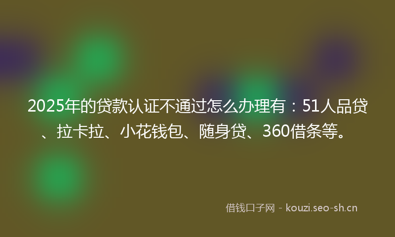2025年的贷款认证不通过怎么办理有：51人品贷、拉卡拉、小花钱包、随身贷、360借条等。