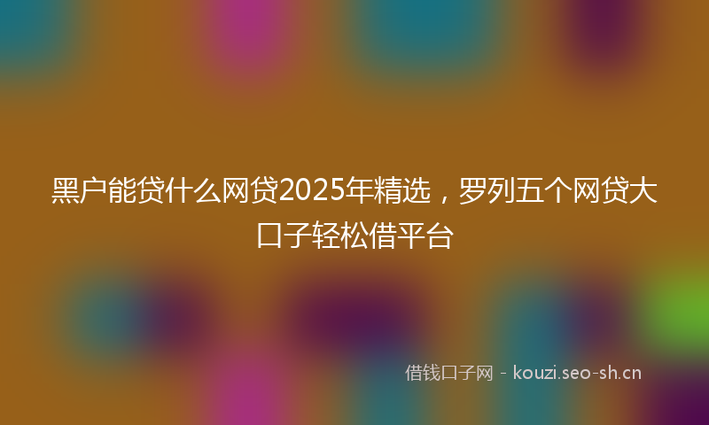黑户能贷什么网贷2025年精选，罗列五个网贷大口子轻松借平台