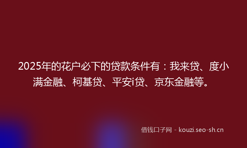 2025年的花户必下的贷款条件有：我来贷、度小满金融、柯基贷、平安i贷、京东金融等。
