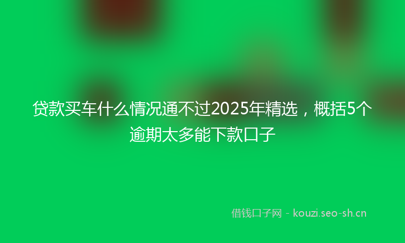 贷款买车什么情况通不过2025年精选，概括5个逾期太多能下款口子