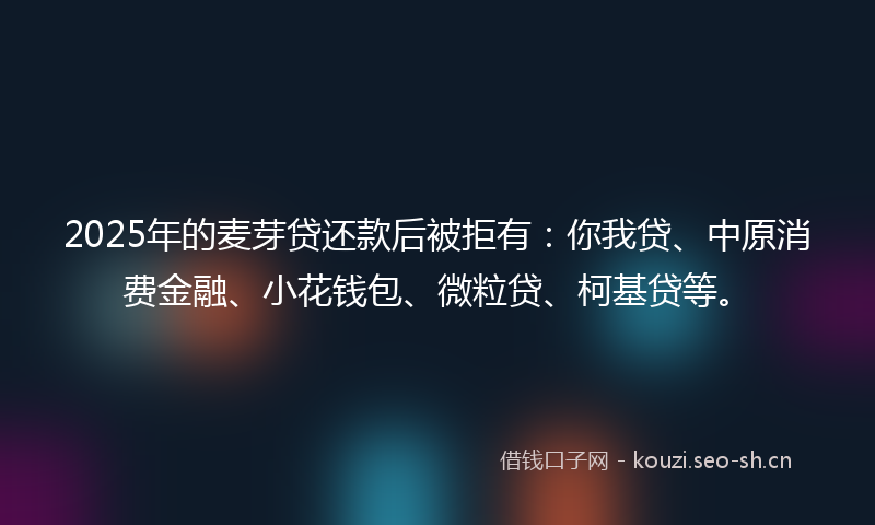 2025年的麦芽贷还款后被拒有：你我贷、中原消费金融、小花钱包、微粒贷、柯基贷等。