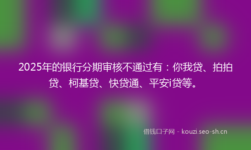 2025年的银行分期审核不通过有：你我贷、拍拍贷、柯基贷、快贷通、平安i贷等。