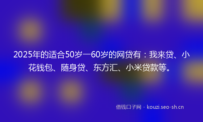 2025年的适合50岁一60岁的网贷有：我来贷、小花钱包、随身贷、东方汇、小米贷款等。