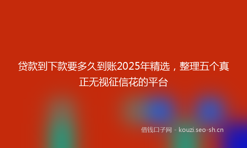 贷款到下款要多久到账2025年精选，整理五个真正无视征信花的平台