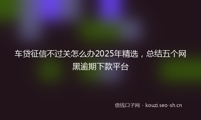 车贷征信不过关怎么办2025年精选，总结五个网黑逾期下款平台