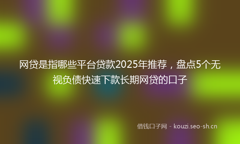 网贷是指哪些平台贷款2025年推荐，盘点5个无视负债快速下款长期网贷的口子