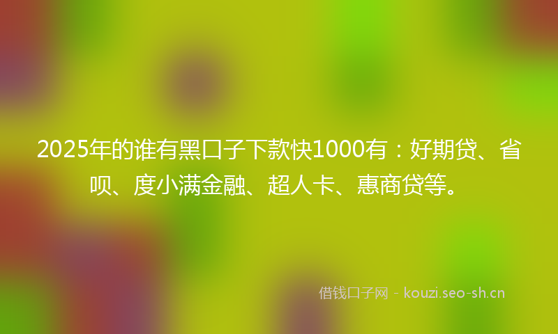 2025年的谁有黑口子下款快1000有：好期贷、省呗、度小满金融、超人卡、惠商贷等。