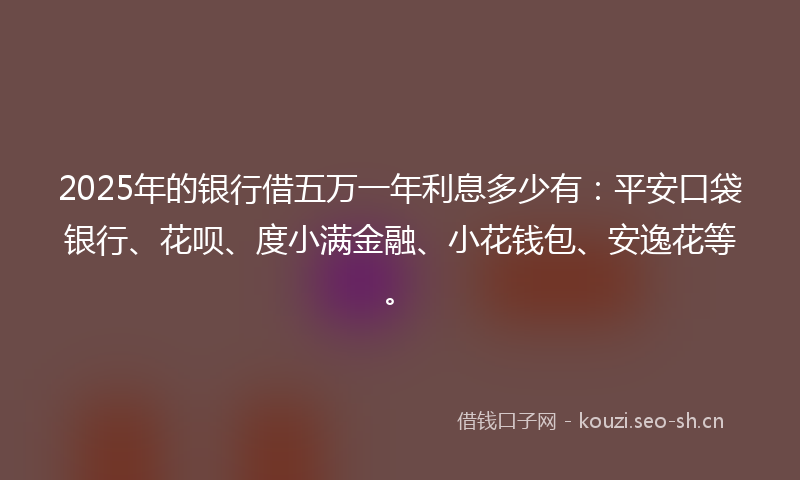 2025年的银行借五万一年利息多少有：平安口袋银行、花呗、度小满金融、小花钱包、安逸花等。
