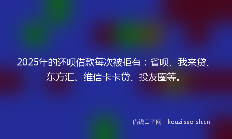 2025年的还呗借款每次被拒有：省呗、我来贷、东方汇、维信卡卡贷、投友圈等。