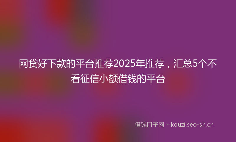网贷好下款的平台推荐2025年推荐，汇总5个不看征信小额借钱的平台