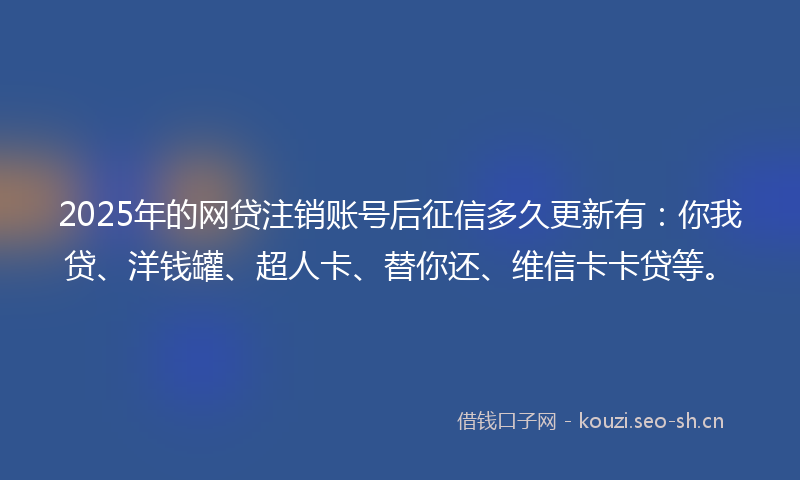 2025年的网贷注销账号后征信多久更新有：你我贷、洋钱罐、超人卡、替你还、维信卡卡贷等。