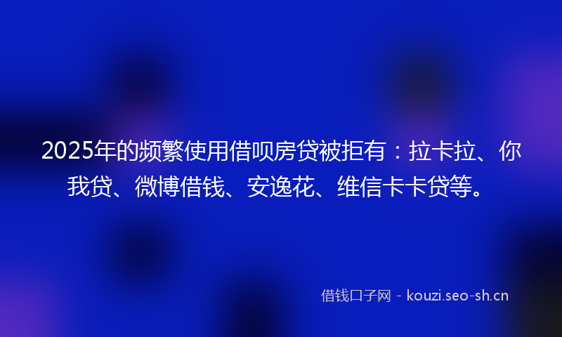 2025年的频繁使用借呗房贷被拒有：拉卡拉、你我贷、微博借钱、安逸花、维信卡卡贷等。