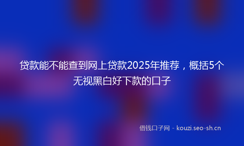 贷款能不能查到网上贷款2025年推荐，概括5个无视黑白好下款的口子