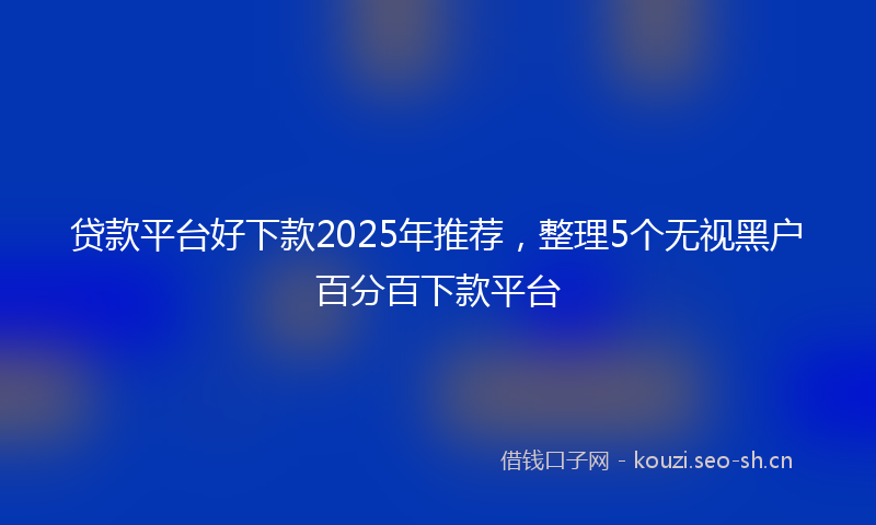 贷款平台好下款2025年推荐，整理5个无视黑户百分百下款平台