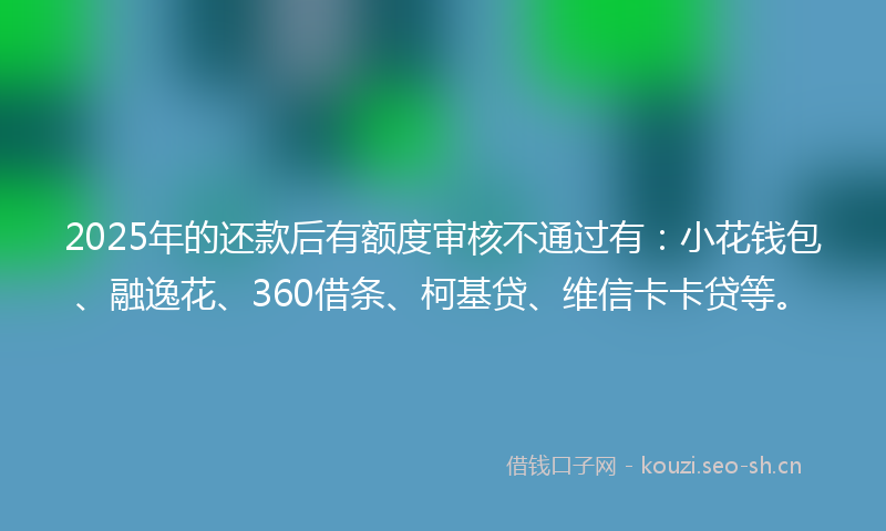 2025年的还款后有额度审核不通过有：小花钱包、融逸花、360借条、柯基贷、维信卡卡贷等。