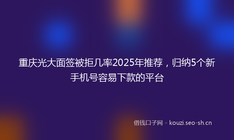 重庆光大面签被拒几率2025年推荐，归纳5个新手机号容易下款的平台