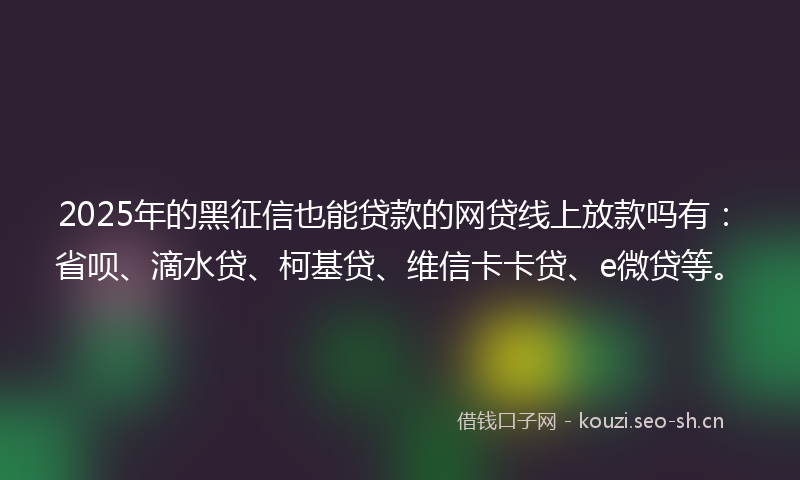 2025年的黑征信也能贷款的网贷线上放款吗有：省呗、滴水贷、柯基贷、维信卡卡贷、e微贷等。