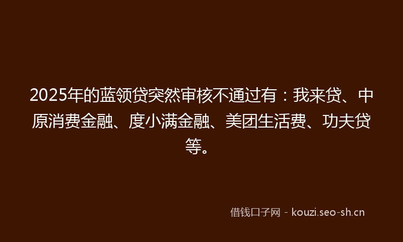 2025年的蓝领贷突然审核不通过有：我来贷、中原消费金融、度小满金融、美团生活费、功夫贷等。