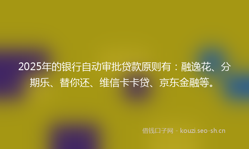 2025年的银行自动审批贷款原则有：融逸花、分期乐、替你还、维信卡卡贷、京东金融等。