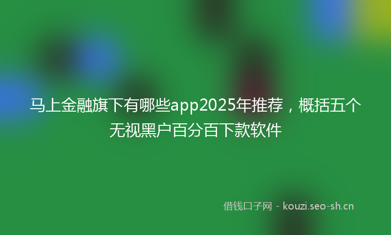 马上金融旗下有哪些app2025年推荐，概括五个无视黑户百分百下款软件