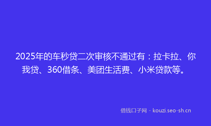 2025年的车秒贷二次审核不通过有：拉卡拉、你我贷、360借条、美团生活费、小米贷款等。