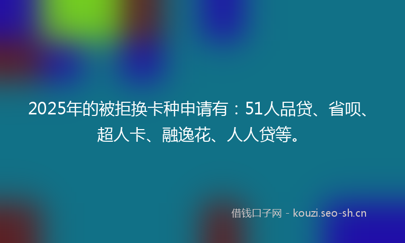 2025年的被拒换卡种申请有：51人品贷、省呗、超人卡、融逸花、人人贷等。