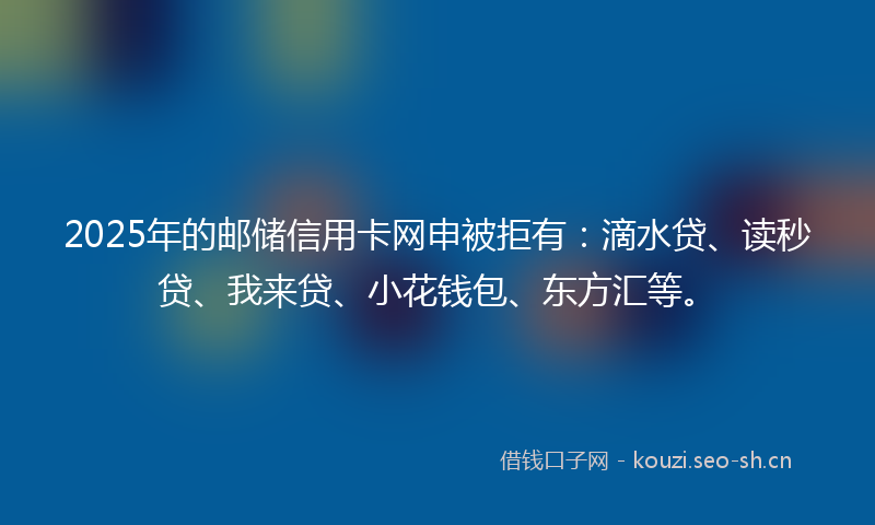 2025年的邮储信用卡网申被拒有：滴水贷、读秒贷、我来贷、小花钱包、东方汇等。