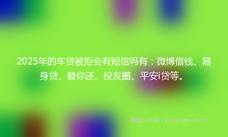 2025年的车贷被拒会有短信吗有：微博借钱、随身贷、替你还、投友圈、平安i贷等。