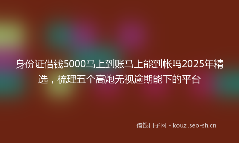 身份证借钱5000马上到账马上能到帐吗2025年精选，梳理五个高炮无视逾期能下的平台
